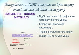 • Підбір текстового й графічного
матеріалу по темі уроку.
• Створення навчальної
презентації.
• Підбір анімації по темі уроку.
• Підбір ППЗ за темою уроку
Задача 1
Мандрівник пройшов за два дні 20 км. У перший
день він пройшов цієї відстань. Скільки
кілометрів пройшов мандрівник в перший день?
Розв’язок (1)
20:4·3=15 (км)
Відповідь: 15 км.
Розв’язок (2)
20 =
5
=15(км)
Відповідь: 15 км.
Висновок
Дріб від числа знаходять
множенням.
від a дорівнює
Використання ІКТ можливе на будь-якому
етапі навчальної діяльності уроку
 