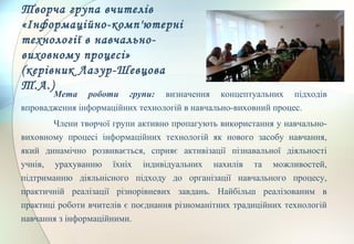 Творча група вчителів
«Інформаційно-комп'ютерні
технології в навчально-
виховному процесі»
(керівник Лазур-Шевцова
Т.А.)
Мета роботи групи: визначення концептуальних підходів
впровадження інформаційних технологій в навчально-виховний процес.
Члени творчої групи активно пропагують використання у навчально-
виховному процесі інформаційних технологій як нового засобу навчання,
який динамічно розвивається, сприяє активізації пізнавальної діяльності
учнів, урахуванню їхніх індивідуальних нахилів та можливостей,
підтриманню діяльнісного підходу до організації навчального процесу,
практичній реалізації різнорівневих завдань. Найбільш реалізованим в
практиці роботи вчителів є поєднання різноманітних традиційних технологій
навчання з інформаційними.
 