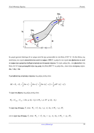 Υλικό Φυσικής-Χημείας Ρευστά.
www.ylikonet.gr 10
Σε μικρό χρονικό διάστημα δt το τμήμα αυτό θα έχει μετακινηθεί σε νέα θέση Α’Β’Γ’Δ’. Οι δύο θέσεις της
ποσότητας του υγρού επικαλύπτονται κατά το τμήμα Α’ΒΓΔ’, η μάζα δε του υγρού που βρίσκεται σε αυτό
το τμήμα έχει ορισμένη σταθερή κινητική και δυναμική ενέργεια. Το υγρό, μάζας δm1 , που βρισκόταν στη
θέση ΑΑ’Δ’Δ έχει μεταφερθεί λόγω της ροής στη θέση ΒΒ’Γ’Γ ως μάζα δm2 , όπου λόγω συνέχειας ισχύει:
δm1 = δm2 = δm
Η μεταβολή της κινητικής ενέργειας της μάζας αυτής είναι:
2 2 2 2 2 2
2 1 2 1 2 1 2 1
1 1 1 1
( ) ( )
2 2 2 2
K K K m m m V                     
Το έργο του βάρους της μάζας αυτής είναι:
1 2 1 2( ) ( )B BW U U m g h h W V g h h               
Το έργο της δύναμης 1F είναι: 1 11 1 1 1 1 1 1F FW F x p A x W p V       
ενώ το έργο της δύναμης 2F είναι: 2 22 2 2 2 2 2 2F FW F x p A x W p V          
 