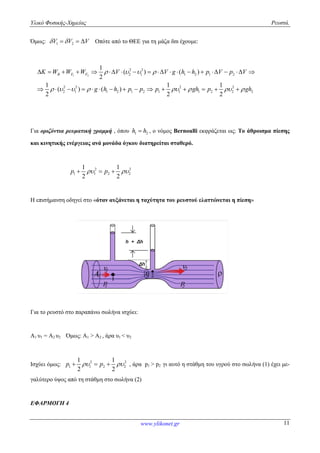 Υλικό Φυσικής-Χημείας
Όμως: 1 2V V V    Οπότε από το ΘΕΕ για τη μάζα δ
1 2
2 2 2 2
2 1 1 2 1 2 1 1 1 2 2 2
1
2
1 1 1
( ) ( )
2 2 2
B F FK W W W V V g h h p V p V
g h h p p p gh p gh
   
       
                 
              
Για οριζόντια ρευματική γραμμή , όπου
και κινητικής ενέργειας ανά μονάδα όγκου διατηρείται σταθερό.
2 2
1 1 2 2
1 1
2 2
p p   
Η επισήμανση οδηγεί στο «όταν αυξάνεται η ταχύτητα του
Για το ρευστό στο παραπάνω σωλήνα ισχύει:
Α1 υ1 = Α2 υ2 Όμως: Α1 > Α2 , άρα υ
Ισχύει όμως: 2 2
1 1 2 2
1 1
2 2
p p   
γαλύτερο ύψος από τη στάθμη στο σωλήνα (2)
ΕΦΑΡΜΟΓΗ 4
www.ylikonet.gr
Οπότε από το ΘΕΕ για τη μάζα δm έχουμε:
2 2
2 1 1 2 1 2
2 2 2 2
2 1 1 2 1 2 1 1 1 2 2 2
( ) ( )
1 1 1
( ) ( )
2 2 2
K W W W V V g h h p V p V
g h h p p p gh p gh
   
       
                 
              
, όπου 1 2h h , ο νόμος Bernoulli εκφράζεται ως:
και κινητικής ενέργειας ανά μονάδα όγκου διατηρείται σταθερό.
2 2
1 1 2 2
1 1
2 2
p p   
όταν αυξάνεται η ταχύτητα του ρευστού ελαττώνεται η πίεση
Για το ρευστό στο παραπάνω σωλήνα ισχύει:
, άρα υ1 < υ2
2 2
1 1 2 2
1 1
2 2
    , άρα p1 > p2 γι αυτό η στάθμη του υγρού στο σωλήνα (1) έχει μ
ρο ύψος από τη στάθμη στο σωλήνα (2)
Ρευστά.
11
2 1 1 2 1 2
2 2 2 2
2 1 1 2 1 2 1 1 1 2 2 2
1 1 1
2 2 2
K W W W V V g h h p V p V
g h h p p p gh p gh       
                 
              
εκφράζεται ως: Το άθροισμα πίεσης
ελαττώνεται η πίεση»
γι αυτό η στάθμη του υγρού στο σωλήνα (1) έχει με-
 