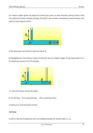 Υλικό Φυσικής-Χημείας Ρευστά.
www.ylikonet.gr 12
Στο επόμενο σχήμα έχουμε μια μόνιμη και στρωτή ροή νερού, το οποίο θεωρούμε ιδανικό ρευστό, εντός
ενός οριζόντιου σωλήνα σταθερής διατομής. Στη θέση Α έχει συνδεθεί κατακόρυφος λεπτός σωλήνας, στον
οποίο το νερό ανέρχεται κατά h1.
1h
A B
α) Να υπολογίσετε την πίεση του νερού στο σημείο Β
β) Παρεμβάλλουμε έναν δεύτερο σωλήνα στη θέση Β, όπως στο επόμενο σχήμα. Η ροή εξακολουθεί να εί-
ναι στρωτή και μόνιμη, με την ίδια παροχή.
1h
A
B
Το νερό στον δεύτερο σωλήνα θα ανέβει:
Ι) στο ίδιο ύψος ΙΙ) σε μικρότερο ύψος ΙΙΙ) σε μεγαλύτερο ύψος
σε σχέση με το υγρό στον πρώτο σωλήνα
Απάντηση
α) Από το νόμο της συνέχειας και λόγω της σταθερής διατομής του σωλήνα ισχύει: υΑ=υΒ
 