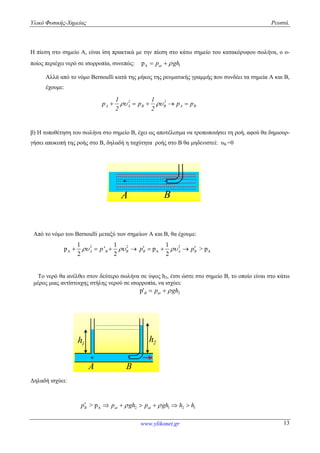 Υλικό Φυσικής-Χημείας Ρευστά.
www.ylikonet.gr 13
Η πίεση στο σημείο Α, είναι ίση πρακτικά με την πίεση στο κάτω σημείο του κατακόρυφου σωλήνα, ο ο-
ποίος περιέχει νερό σε ισορροπία, συνεπώς: A 1p atp gh 
Αλλά από το νόμο Bernoulli κατά της μήκος της ρευματικής γραμμής που συνδέει τα σημεία Α και Β,
έχουμε:
BA
2
BB
2
AA pp
2
1
p
2
1
p  
β) Η τοποθέτηση του σωλήνα στο σημείο Β, έχει ως αποτέλεσμα να τροποποιήσει τη ροή, αφού θα δημιουρ-
γήσει αποκοπή της ροής στο Β, δηλαδή η ταχύτητα ροής στο Β θα μηδενιστεί: υΒ =0
BA
Από το νόμο του Bernoulli μεταξύ των σημείων Α και Β, θα έχουμε:
2 2
A
1 1
p '
2 2
A B Bp     2
A A
1
p > p
2
B A Bp p   
Το νερό θα ανέλθει στον δεύτερο σωλήνα σε ύψος h2, έτσι ώστε στο σημείο Β, το οποίο είναι στο κάτω
μέρος μιας αντίστοιχης στήλης νερού σε ισορροπία, να ισχύει:
2p'B atp gh 
1h
A B
2h
Δηλαδή ισχύει:
A 2 1 2 1> pB at atp p gh p gh h h       
 