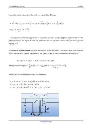 Υλικό Φυσικής-Χημείας Ρευστά.
www.ylikonet.gr 15
Εφαρμόζοντας την εξίσωση του Bernoulli στα σημεία 1 και 2 έχουμε:
1 2
2 2 2 2
1 1 1 2 2 2 1 1 2 2
1 1 1 1
2 2 2 2
y y
v vp gy p gy p p            

        
 2 2
1 2 2 1
1
2
p p      
Το τμήμα του υδραργύρου βρίσκεται σε ισορροπία. Σύμφωνα με την αρχή των συγκοινωνούντων δο-
χείων αν πάρουμε δύο σημεία Δ και Ε που βρίσκονται στο ίδιο οριζόντιο επίπεδο εντός του ίδιου υγρού, θα
ισχύει pΔ = pΕ.
Αρχικά δε θα λάβουμε υπόψη την πίεση που ασκεί η στήλη ΑΔ και ΒΖ του νερού. Αυτό είναι επιτρεπτό
διότι η διαφορά αυτή επιφέρει μικρή αλλαγή στις πιέσεις pΔ και pΕ και τελικά μικρή απόκλιση στο Δh.
1 2 1 2p p p p g h p p g h           
Από τις παραπάνω σχέσεις:    2 2 2 2
2 1 2 1
1 1
2 2
g h h
g

 


     

      
Αν όμως πρέπει να τη λάβουμε υπόψη, τότε θα έχουμε:
1 1 2 2 1 2
1 2 1 2 1 2
1 2 1 2
( )
( ) ( )
( )
p p p gh p gh g h h
p p g h h g h h
p p g h g h p p g h
  
 
   
  
 
   
        
     
         
1h
1 2
2h
h
E
 