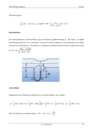 Υλικό Φυσικής-Χημείας Ρευστά.
www.ylikonet.gr 16
Τελικά θα έχουμε:
   2 2 2 2
2 1 2 1
1 1
( )
2 2 ( )
g h h
g

  
 

      
 
       

ΕΦΑΡΜΟΓΗ 5
Σε ένα βεντουρίμετρο, νερό πυκνότητας ρ ρέει στο σωλήνα με εμβαδό διατομής Α1 . Στο λαιμό το εμβαδό
της διατομής μειώνεται σε Α2 αντίστοιχα. Το υγρό στο σωλήνα σχήματος U του μανόμετρου είναι υδράρ-
γυρος και έχει πυκνότητα ρυδ . Να δείξετε ότι η παροχή του σωλήνα ροής δίνεται από τη σχέση από τη σχέ-
ση: 1 2 2 2
1 2
2( )
( )
g h
A A
A A
 

 
 

1h
1 2
2h
h
E
ΑΠΑΝΤΗΣΗ
Εφαρμόζοντας την εξίσωση του Bernoulli για το νερό στα σημεία 1 και 2 έχουμε:
 
1 2
2 2 2 2 2 2
1 1 1 2 2 2 1 1 2 2 1 2 2 1
1 1 1 1 1
2 2 2 2 2
y y
p gy p gy p p p p        

           
Από την εξίσωση της συνέχειας έχουμε: 1 1
1 1 2 2 2
2
A
A A
A

    
 