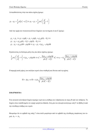 Υλικό Φυσικής-Χημείας Ρευστά.
www.ylikonet.gr 17
Αντικαθιστώντας στην πιο πάνω σχέση έχουμε:
 
2
2 2 2 1
1 2 2 1 1 2 1 2
2
1 1
1
2 2
A
p p p p
A
   
 
       
 
Από την αρχή των συγκοινωνούντων δοχείων για τα σημεία Δ και Ε έχουμε:
1 1 2 2 1 2
1 2 1 2 1 2
1 2 1 2
( )
( ) ( )
( )
p p p gh p gh g h h
p p g h h g h h
p p g h g h p p g h


 
  
 
   
        
     
         
Εξισώνοντας τα δεύτερα μέλη στις πιο πάνω σχέσεις έχουμε:
2
2 2 21
1 1 2 1 22 2 2 2 2
2 1 2 1 2
2( ) 2( )1
1 ( )
2 ( ) ( )
g h g hA
g h A A
A A A A A
 

   
    
 
     
        
  
Η παροχή κατά μήκος του σωλήνα νερού είναι σταθερή και δίνεται από τη σχέση:
1 1 1 2 2 2
1 2
2( )
( )
g h
A A A
A A
 


 
    

ΕΦΑΡΜΟΓΗ 6
Ένα ανοικτό κυλινδρικό δοχείο περιέχει νερό και η στάθμη του Δ βρίσκεται σε ύψος Η από τον πυθμένα. Το
δοχείο είναι τοποθετημένο σε τραχύ οριζόντιο δάπεδο. Στη μία του πλευρά ανοίγουμε οπή Γ σε βάθος h από
την ελεύθερη στάθμη του νερού.
Θεωρούμε ότι το εμβαδό της οπής Γ είναι πολύ μικρότερο από το εμβαδό της ελεύθερης επιφάνειας του νε-
ρού: ΑΓ << ΑΔ
 