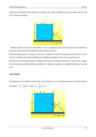 Υλικό Φυσικής-Χημείας Ρευστά.
www.ylikonet.gr 18
Ι) Βρείτε την απόσταση χ από τη βάση του δοχείου, στην οποία η φλέβα του νερού που εκρέει από την οπή
στο Γ συναντά το έδαφος.
H
h
y


x

A
A 
Μπορεί η οπή να ανοιχτεί σε άλλο βάθος h2 , ώστε η φλέβα που εκρέει από την οπή αυτή να συναντά το
έδαφος στο ίδιο σημείο με τη φλέβα που εκρέει από την οπή στο Γ;
ΙΙ) Σε ποιο βάθος πρέπει να ανοιχτεί η οπή, ώστε η φλέβα του νερού που εκρέει από την οπή στο Γ, να συ-
ναντήσει το έδαφος στη μέγιστη απόσταση από τη βάση του δοχείου; Ποια είναι η απόσταση αυτή;
IΙΙ) Έστω ότι την οπή την ανοίγουμε σε βάθος h=H/2 από την ελεύθερη επιφάνεια του νερού. Ποιο το εμβα-
δό της διατομής της φλέβας οριακά πριν φθάσει στο έδαφος σε σχέση με το εμβαδό διατομής ΑΓ της οπής
στο Γ;
ΑΠΑΝΤΗΣΗ
Ι) Εφαρμόζουμε την εξίσωση του Bernoulli για δύο σημεία Γ και Δ που βρίσκονται πάνω στην ίδια ρευματι-
κή γραμμή: 2 21 1
0
2 2
p gh p         
H
h
y


x

A
A 
 