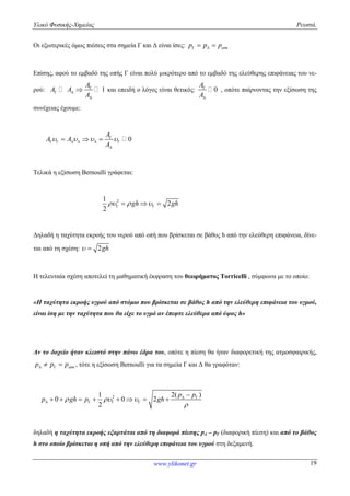 Υλικό Φυσικής-Χημείας Ρευστά.
www.ylikonet.gr 19
Οι εξωτερικές όμως πιέσεις στα σημεία Γ και Δ είναι ίσες: atmp p p  
Επίσης, αφού το εμβαδό της οπής Γ είναι πολύ μικρότερο από το εμβαδό της ελεύθερης επιφάνειας του νε-
ρού: 1
A
A A
A

 

 και επειδή ο λόγος είναι θετικός: 0
A
A


, οπότε παίρνοντας την εξίσωση της
συνέχειας έχουμε:
0
A
A A
A
   
     

  
Τελικά η εξίσωση Bernoulli γράφεται:
21
2
2
gh gh     
Δηλαδή η ταχύτητα εκροής του νερού από οπή που βρίσκεται σε βάθος h από την ελεύθερη επιφάνεια, δίνε-
ται από τη σχέση: 2gh 
Η τελευταία σχέση αποτελεί τη μαθηματική έκφραση του θεωρήματος Torricelli , σύμφωνα με το οποίο:
«Η ταχύτητα εκροής υγρού από στόμιο που βρίσκεται σε βάθος h από την ελεύθερη επιφάνεια του υγρού,
είναι ίση με την ταχύτητα που θα είχε το υγρό αν έπεφτε ελεύθερα από ύψος h»
Αν το δοχείο ήταν κλειστό στην πάνω έδρα του, οπότε η πίεση θα ήταν διαφορετική της ατμοσφαιρικής,
atmp p p   , τότε η εξίσωση Bernoulli για τα σημεία Γ και Δ θα γραφόταν:
2 2( )1
0 0 2
2
p p
p gh p gh  

 
   

       
δηλαδή η ταχύτητα εκροής εξαρτάται από τη διαφορά πίεσης pΔ – pΓ (διαφορική πίεση) και από το βάθος
h στο οποίο βρίσκεται η οπή από την ελεύθερη επιφάνεια του υγρού στη δεξαμενή.
 