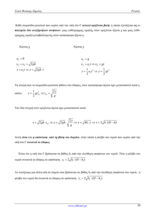 Υλικό Φυσικής-Χημείας Ρευστά.
www.ylikonet.gr 20
Κάθε σωματίδιο-ρευστού που εκρέει από την οπή στο Γ εκτελεί οριζόντια βολή, η οποία εξετάζεται ως ε-
παλληλία δύο ανεξάρτητων κινήσεων: μιας ευθύγραμμης ομαλής στον οριζόντιο άξονα χ και μιας ευθύ-
γραμμης ομαλά μεταβαλλόμενης στον κατακόρυφο άξονα y.
Άξονας χ Άξονας y
0
2
2
x
x
x
a
gh
x t x gh t
 



 
    2 21 1
2 2
y
y y y
y
a g
a t gt
y a t y gt
 

  
  
Τη στιγμή που το σωματίδιο-ρευστού φθάνει στο έδαφος, στον κατακόρυφο άξονα έχει μετατοπιστεί κατά y,
οπότε: 21 2
2
y
y gt t
g
   
Την ίδια στιγμή στον οριζόντιο άξονα έχει μετατοπιστεί κατά:
2
2 2 4 2 ( )
y
x gh t x gh x h y x h H h
g
           
Αυτή είναι και η απόσταση από τη βάση του δοχείου, στην οποία η φλέβα του νερού που εκρέει από την
οπή στο Γ συναντά το έδαφος.
Έστω ότι η οπή στο Γ βρίσκεται σε βάθος h1 από την ελεύθερη επιφάνεια του νερού. Τότε η φλέβα του
νερού συναντά το έδαφος σε απόσταση 1 1 12 ( )x h H h  
Αν ανοίξουμε μια άλλη οπή σε σημείο που βρίσκεται σε βάθος h2 από την ελεύθερη επιφάνεια του νερού, η
φλέβα του νερού θα συναντά το έδαφος σε απόσταση 2 2 22 ( )x h H h  
 