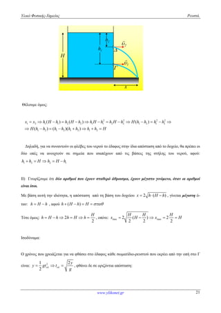 Υλικό Φυσικής-Χημείας Ρευστά.
www.ylikonet.gr 21
H
2h
1

x

2

1h
Θέλουμε όμως:
2 2 2 2
1 2 1 1 2 2 1 1 2 2 1 2 1 2
1 2 1 2 1 2 1 2
( ) ( ) ( )
( ) ( )( )
x x h H h h H h h H h h H h H h h h h
H h h h h h h h h H
             
       
Δηλαδή, για να συναντούν οι φλέβες του νερού το έδαφος στην ίδια απόσταση από το δοχείο, θα πρέπει οι
δύο οπές να ανοιχτούν σε σημεία που ισαπέχουν από τις βάσεις της στήλης του νερού, αφού:
1 2 2 1h h H h H h    
ΙΙ) Γνωρίζουμε ότι δύο αριθμοί που έχουν σταθερό άθροισμα, έχουν μέγιστο γινόμενο, όταν οι αριθμοί
είναι ίσοι.
Με βάση αυτή την ιδιότητα, η απόσταση από τη βάση του δοχείου 2 ( )x h H h   , γίνεται μέγιστη ό-
ταν: h H h  , αφού ( )h H h H    
Τότε όμως: 2
2
H
h H h h H h      , οπότε: max max2 ( ) 2
2 2 2
H H H
x H x H    
Ισοδύναμα:
Ο χρόνος που χρειάζεται για να φθάσει στο έδαφος κάθε σωματίδιο-ρευστού που εκρέει από την οπή στο Γ
είναι: 21 2
2
y
y gt t
g
    , φθάνει δε σε οριζόντια απόσταση:
 