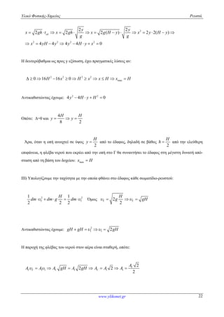 Υλικό Φυσικής-Χημείας Ρευστά.
www.ylikonet.gr 22
2
2 2 2 2
2 2
2 2 2 ( ) 2 2( )
4 4 4 4 0
y y
x gh t x gh x g H y x y H y
g g
x yH y y H y x
             
       
Η δευτερόβαθμια ως προς y εξίσωση, έχει πραγματικές λύσεις αν:
2 2 2 2
max0 16 16 0H x H x x H x H          
Αντικαθιστώντας έχουμε: 2 2
4 4 0y H y H   
Οπότε: Δ=0 και
4
8 2
H H
y y  
Άρα, όταν η οπή ανοιχτεί σε ύψος
2
H
y  από το έδαφος, δηλαδή σε βάθος
2
H
h  από την ελεύθερη
επιφάνεια, η φλέβα νερού που εκρέει από την οπή στο Γ θα συναντήσει το έδαφος στη μέγιστη δυνατή από-
σταση από τη βάση του δοχείου: maxx H
ΙΙΙ) Υπολογίζουμε την ταχύτητα με την οποία φθάνει στο έδαφος κάθε σωματίδιο-ρευστού:
2 2
1
1 1
2 2 2
H
dm dm g dm      Όμως 2
2
H
g gH    
Αντικαθιστώντας έχουμε: 2
1 1 2gH gH gH    
Η παροχή της φλέβας του νερού στον αέρα είναι σταθερή, οπότε:
1 1 1 1 1
2
2 2
2
A
A A A gH A gH A A A  
         
 