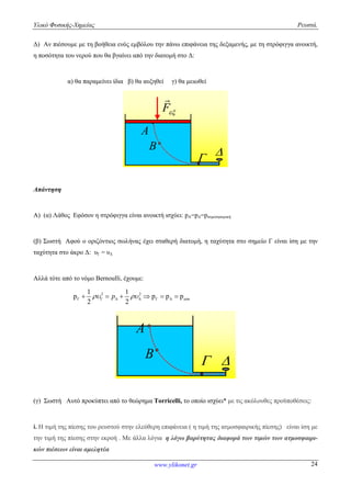 Υλικό Φυσικής-Χημείας Ρευστά.
www.ylikonet.gr 24
Δ) Αν πιέσουμε με τη βοήθεια ενός εμβόλου την πάνω επιφάνεια της δεξαμενής, με τη στρόφιγγα ανοικτή,
η ποσότητα του νερού που θα βγαίνει από την διατομή στο Δ:
α) θα παραμείνει ίδια β) θα αυξηθεί γ) θα μειωθεί
A

B 
F

Απάντηση
Α) (α) Λάθος Εφόσον η στρόφιγγα είναι ανοικτή ισχύει: pΑ=pΔ=pατμοσφαιρική
(β) Σωστή Αφού ο οριζόντιος σωλήνας έχει σταθερή διατομή, η ταχύτητα στο σημείο Γ είναι ίση με την
ταχύτητα στο άκρο Δ: υΓ = υΔ
Αλλά τότε από το νόμο Bernoulli, έχουμε:
2 21 1
p p p p
2 2
atmp           
A
B

(γ) Σωστή Αυτό προκύπτει από το θεώρημα Torricelli, το οποίο ισχύει* με τις ακόλουθες προϋποθέσεις:
i. Η τιμή της πίεσης του ρευστού στην ελεύθερη επιφάνεια ( η τιμή της ατμοσφαιρικής πίεσης) είναι ίση με
την τιμή της πίεσης στην εκροή . Mε άλλα λόγια η λόγω βαρύτητας διαφορά των τιμών των ατμοσφαιρι-
κών πιέσεων είναι αμελητέα
 