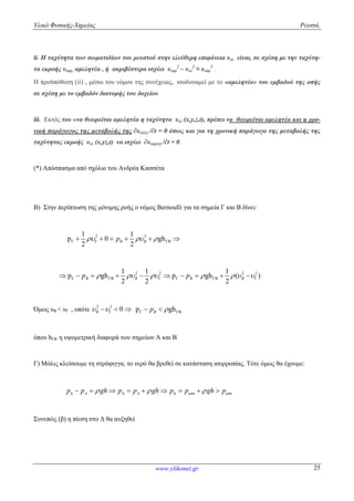 Υλικό Φυσικής-Χημείας Ρευστά.
www.ylikonet.gr 25
ii. Η ταχύτητα των σωματιδίων του ρευστού στην ελεύθερη επιφάνεια υελ είναι, σε σχέση με την ταχύτη-
τα εκροής υεκρ, αμελητέα , ή ακριβέστερα ισχύει υεκρ
2
– υελ
2
≈ υεκρ
2
.
Η προϋπόθεση (ii) , μέσω του νόμου της συνέχειας, ισοδυναμεί με το «αμελητέο» του εμβαδού της οπής
σε σχέση με το εμβαδόν διατομής του δοχείου
iii. Εκτός του «να θεωρείται αμελητέα η ταχύτητα υελ (x,y,z,t), πρέπει να θεωρείται αμελητέα και η χρο-
νική παράγωγος της μεταβολής της ∂υελ(z) /∂t = 0 όπως και για τη χρονική παράγωγο της μεταβολής της
ταχύτητας εκροής υελ (x,yz,t) να ισχύει ∂υεκρ(x) /∂t = 0.
(*) Απόσπασμα από σχόλιο του Ανδρέα Κασσέτα
Β) Στην περίπτωση της μόνιμης ροής ο νόμος Bernoulli για τα σημεία Γ και Β δίνει:
2 2
Γ ΓΒ
1 1
p 0 gh
2 2
B Bp       
2 2 2 2
Γ ΓΒ Γ ΓΒ
1 1 1
p gh p gh ( )
2 2 2
B B B Bp p                
Όμως υΒ < υΓ , οπότε 2 2
0B    Γ ΓΒp ghBp  
όπου hΓΒ η υψομετρική διαφορά των σημείων Α και Β
Γ) Μόλις κλείσουμε τη στρόφιγγα, το νερό θα βρεθεί σε κατάσταση ισορροπίας. Τότε όμως θα έχουμε:
A A atm atmp p gh p p gh p p gh p            
Συνεπώς (β) η πίεση στο Δ θα αυξηθεί
 