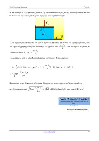Υλικό Φυσικής-Χημείας Ρευστά.
www.ylikonet.gr 26
Δ) Αν πιέσουμε με τη βοήθεια ενός εμβόλου την πάνω επιφάνεια της δεξαμενής, η ποσότητα του νερού που
θα βγαίνει από την διατομή στο Δ, με τη στρόφιγγα ανοικτή, (β) θα αυξηθεί
A

B 
F

Αν η δεξαμενή καλυπτόταν από ένα έμβολο βάρους w, στο οποίο ασκούσαμε μια εξωτερική δύναμη, τότε
θα είχαμε αύξηση της πίεσης στο κάτω άκρο του εμβόλου, κατά
A
Fw 
. Έτσι στο σημείο Α η πίεση θα
αποκτούσε τιμή: pA at
w F
p
A

 
Εφαρμόζοντας ξανά το νόμο Bernoulli, μεταξύ των σημείων Δ και Α, έχουμε:
2 21 1
p gh
2 2
A A p   
     2
at
1
(p ) 0 gh
2
t
w F
p
A

 

     
εξ2( F )
2gh
ρΑ
w


  
Βλέπουμε ότι με την άσκηση της εξωτερικής δύναμης στην πάνω επιφάνεια, αυξάνεται η ταχύτητα
εκροής του νερού, αφού
εξ2( F )
2gh 2gh
ρΑ
w
  αλλά τότε θα αυξηθεί και η παροχή: Π=ΑΔ υ’Δ
Υλικό Φυσικής-Χημείας
Γιατί το να μοιράζεσαι πράγματα, είναι καλό για
όλους…
Επιμέλεια:
Θοδωρής Παπασγουρίδης
 
