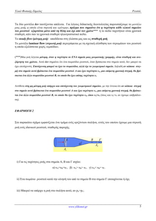 Υλικό Φυσικής-Χημείας Ρευστά.
www.ylikonet.gr 5
Τα δύο μοντέλα δεν ταυτίζονται απόλυτα. Για λόγους διδακτικής δεοντολογίας παρουσιάζουμε το μοντέλο
μιας ροής η οποία είναι στρωτή και «μόνιμη», πράγμα που σημαίνει ότι η ταχύτητα κάθε υλικού σημείου
του ρευστού εξαρτάται μόνο από τη θέση και όχι από τον χρόνο*** ή το πεδίο ταχυτήτων είναι χρονικά
σταθερό, κάτι σαν το χρονικά σταθερό ηλεκτροστατικό πεδίο.
Το steady flow (μόνιμη ροή) αποδίδεται στη γλώσσα μας και ως σταθερή ροή
Το μοντέλο laminar flow (στρωτή ροή) περιγράφεται με τη σχετική ολίσθηση των στρωμάτων του ρευστού
η οποία εξελίσσεται χωρίς «εμπόδια».
(***)Μια ροή λέγεται μόνιμη, όταν η ταχύτητα σε ΕΝΑ σημείο μιας ρευματικής γραμμής, είναι σταθερή και ανε-
ξάρτητη του χρόνου. Αυτό δεν σημαίνει ότι ένα σωματίδιο ρευστού, όταν βρίσκεται στο σημείο αυτό, δεν μπορεί να
έχει επιτάχυνση. Επιτάχυνση μπορεί να έχει το σωματίδιο, αλλά όχι το γεωμετρικό σημείο. Δηλαδή αν κάποια στιγ-
μή στο σημείο αυτό βρίσκεται ένα σωματίδιο ρευστού Α και έχει ταχύτητα υ1, μια επόμενη χρονική στιγμή, θα βρί-
σκεται ένα άλλο σωματίδιο ρευστού Β, το οποίο θα έχει επίσης ταχύτητα υ1
Αντίθετα στη μη μόνιμη ροή υπάρχει και επιτάχυνση του γεωμετρικού σημείου, με την έννοια ότι αν κάποια στιγμή
στο σημείο αυτό βρίσκεται ένα σωματίδιο ρευστού Α και έχει ταχύτητα υ1, μια επόμενη χρονική στιγμή, θα βρίσκε-
ται ένα άλλο σωματίδιο ρευστού Β, το οποίο θα έχει ταχύτητα υ2, όπου υ2>υ1 (ίσως και υ2<υ1 αν έχουμε επιβράδυν-
ση).
ΕΦΑΡΜΟΓΗ 2
Στο παρακάτω σχήμα εμφανίζεται ένα τμήμα ενός οριζόντιου σωλήνα, εντός του οποίου έχουμε μια στρωτή
ροή ενός ιδανικού ρευστού, σταθερής παροχής.
B 
1A
2A
A
O
i) Για τις ταχύτητες ροής στα σημεία Α, Β και Γ ισχύει:
α) υΑ=υΒ=υΓ, β) υΑ> υΒ> υΓ, γ) υΑ< υΒ= υΓ.
ii) Ένα σωμάτιο ρευστού κατά την κίνησή του από το σημείο Β στο σημείο Γ επιταχύνεται ή όχι;
iii) Μπορεί να υπάρχει η ροή στο σωλήνα αυτό, αν pΑ=pΓ;
 