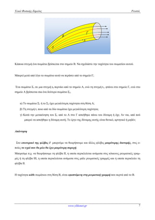 Υλικό Φυσικής-Χημείας Ρευστά.
www.ylikonet.gr 7

B
A

Κάποια στιγμή ένα σωμάτιο βρίσκεται στο σημείο Β. Να σχεδιάστε την ταχύτητα του σωματίου αυτού.
Μπορεί μετά από λίγο το σωμάτιο αυτό να περάσει από το σημείο Γ;
Ένα σωμάτιο Σ1 σε μια στιγμή t0 περνάει από το σημείο Α, ενώ τη στιγμή t1, φτάνει στο σημείο Γ, ενώ στο
σημείο Α βρίσκεται πια ένα δεύτερο σωμάτιο Σ2.
α) Το σωμάτιο Σ1 ή το Σ2 έχει μεγαλύτερη ταχύτητα στη θέση Α;
β) Τη στιγμή t1 ποιο από τα δύο σωμάτια έχει μεγαλύτερη ταχύτητα;
γ) Κατά την μετακίνηση του Σ1 από το Α στο Γ ασκήθηκε πάνω του δύναμη ή όχι; Αν ναι, από πού
μπορεί να ασκήθηκε η δύναμη αυτή; Το έργο της δύναμης αυτής είναι θετικό, αρνητικό ή μηδέν;
Απάντηση
Στο εσωτερικό της φλέβας Ι μπορούμε να θεωρήσουμε και άλλες φλέβες μικρότερης διατομής, στις ο-
ποίες το υγρό που θα ρέει θα έχει μικρότερη παροχή.
Μπορούμε π.χ. να θεωρήσουμε τη φλέβα ΙΙ, η οποία περικλείεται ανάμεσα στις κόκκινες ρευματικές γραμ-
μές ή τη φλέβα ΙΙΙ, η οποία περικλείεται ανάμεσα στις μπλε ρευματικές γραμμές και η οποία περικλείει τη
φλέβα ΙΙ.
Η ταχύτητα κάθε σωμάτιου στη θέση Β, είναι εφαπτόμενη στη ρευματική γραμμή που περνά από το Β.
 