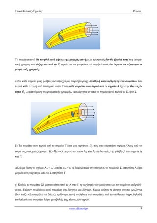 Υλικό Φυσικής-Χημείας Ρευστά.
www.ylikonet.gr 8
B


A
B

Το σωμάτιο αυτό θα κινηθεί κατά μήκος της γραμμής αυτής και προφανώς δεν θα βρεθεί ποτέ στη ρευμα-
τική γραμμή που διέρχεται από το Γ, αφού για να μπορούσε να συμβεί αυτό, θα έπρεπε να τέμνονται οι
ρευματικές γραμμές.
α) Σε κάθε σημείο μιας φλέβας, αντιστοιχεί μια ταχύτητα ροής, σταθερή και ανεξάρτητη του σωματίου που
περνά κάθε στιγμή από το σημείο αυτό. Έτσι κάθε σωμάτιο που περνά από το σημείο Α έχει την ίδια ταχύ-
τητα A

, εφαπτόμενη της ρευματικής γραμμής, ανεξάρτητα αν από το σημείο αυτό περνά το Σ1 ή το Σ2
B

A



A

β) Το σωμάτιο που περνά από το σημείο Γ έχει μια ταχύτητα 

πως στο παραπάνω σχήμα. Όμως από το
νόμο της συνέχειας έχουμε: ΠΑ=ΠΓ → ΑΑ∙υΑ=ΑΓ∙υΓ όπου ΑΑ και ΑΓ οι διατομές της φλέβας Ι στα σημεία Α
και Γ.
Αλλά με βάση το σχήμα ΑΑ < ΑΓ, οπότε υΑ > υΓ ή διαφορετικά την στιγμή t1 το σωμάτιο Σ2 στη θέση Α έχει
μεγαλύτερη ταχύτητα από το Σ1 στη θέση Γ.
γ) Καθώς το σωμάτιο Σ1 μετακινείται από το Α στο Γ, η ταχύτητά του μειώνεται και το σωμάτιο επιβραδύ-
νεται. Εφόσον συμβαίνει αυτό σημαίνει ότι δέχτηκε μια δύναμη. Όμως εφόσον η κίνηση γίνεται οριζόντια
(δεν παίζει κάποιο ρόλο το βάρος), η δύναμη αυτή ασκήθηκε στο σωμάτιο, από το υπόλοιπο υγρό, δηλαδή
τα διπλανά του σωμάτια λόγω μεταβολής της πίεσης του υγρού.
 