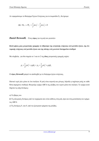 Υλικό Φυσικής-Χημείας Ρευστά.
www.ylikonet.gr 9
Αν εφαρμόσουμε το Θεώρημα Έργου Ενέργειας για το σωματίδιο Σ1, θα έχουμε:
ΔΚ= WF → 0m
2
1
m
2
1
W 2
A
2
F  
Daniel Bernoulli. -Ένας νόμος για τη ροή των ρευστών-
Κατά μήκος μιας ρευματικής γραμμής τo άθροισμα της κινητικής ενέργειας ανά μονάδα όγκου, της δυ-
ναμικής ενέργειας ανά μονάδα όγκου και της πίεσης ενός ρευστού διατηρείται σταθερό.
Με σύμβολα, για δύο σημεία το 1 και το 2 της ίδιας ρευματικής γραμμής ισχύει:
2 2
1 1 1 2 2 2
1 1
2 2
p gh p gh       
Ο νόμος Bernoulli μπορεί να αποδειχθεί με το θεώρημα έργου ενέργειας.
Ιδανικό υγρό ρέει μέσα σε ένα σωλήνα. Η ροή είναι στρωτή και μόνιμη, δηλαδή η ταχύτητα ροής σε κάθε
θέση παραμένει σταθερή. Θεωρούμε τμήμα ΑΒΓΔ της φλέβας του υγρού μέσα στο σωλήνα. Το τμήμα αυτό
δέχεται τις εξής δυνάμεις:
α) Το βάρος του
β) Τις πλευρικές δυνάμεις από τα τοιχώματα που είναι κάθετες στη ροή, άρα και στη μετατόπιση του τμήμα-
τος ΑΒΓΔ
γ) Τις δυνάμεις F1 και F2 από τα εξωτερικά τμήματα της φλέβας
 