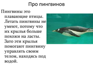 Про пингвинов
Пингвины это
плавающие птицы.
Летать пингвины не
умеют, потому что
их крылья больше
похожи на ласты.
Зато эти крылья
помогают пингвину
управлять своим
телом, находясь под
водой.
 
