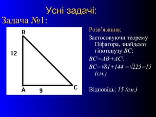 13
Усні задачі:Усні задачі:
Задача №1:Задача №1:
Розв’язання:
Застосовуючи теорему
Піфагора, знайдемо
гіпотенузу ВС:
ВС2
=АВ2
+АС2
.
ВС=√81+144 =√225=15
(см.)
Відповідь: 15 (см.)
 