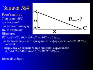 16
Задача №4Задача №4
Розв’язання :
Трикутник АВС
прямокутний.
Знайдемо гіпотенузу
ВС за теоремою
Піфагора:
ВС2
=АВ2
+АС2
; ВС=√64+36 =√100 = 10 (см).
Знайдемо площу цього трикутника за формулою:S=½ АС*АВ;
S=24см2
.
Тепер можемо знайти радіус описаної окружності:
Rоп=АВ*ВС*АС/4 S; Rоп =480/96 =5(см).
Відповідь: 5(см).
 