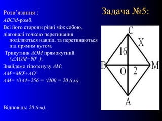 17
Задача №5:Задача №5:Розв’язання :
АВСМ-ромб.
Всі його сторони рівні між собою,
діагоналі точкою перетинання
поділяються навпіл, та перетинаються
під прямим кутом.
Трикутник АОМ прямокутний
(∠АОМ=900
).
Знайдемо гіпотенузу АМ:
АМ2
=МО2
+АО2;
АМ= √144+256 = √400 = 20 (см).
Відповідь: 20 (см).
 