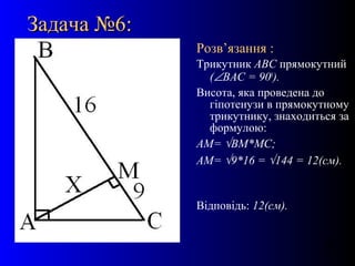 18
Задача №6:Задача №6:
Розв’язання :
Трикутник АВС прямокутний
(∠ВАС = 900
).
Висота, яка проведена до
гіпотенузи в прямокутному
трикутнику, знаходиться за
формулою:
АМ= √ВМ*МС;
АМ= √9*16 = √144 = 12(см).
Відповідь: 12(см).
 
