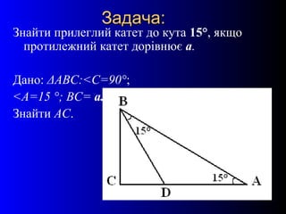 19
Задача:Задача:
Знайти прилеглий катет до кута 15°, якщо
протилежний катет дорівнює а.
Дано: ΔАВС:<С=90°;
<А=15 °; ВС= а.
Знайти АС.
 
