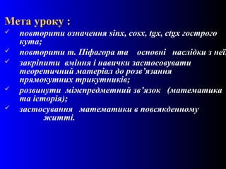 2
Мета уроку :Мета уроку :
 повторити означення sinx, cosx, tgx, ctgx гострого
кута;
 повторити т. Піфагора та основні наслідки з неї;
 закріпити вміння і навички застосовувати
теоретичний матеріал до розв’язання
прямокутних трикутників;
 розвинути міжпредметний зв’язок (математика
та історія);
 застосування математики в повсякденному
житті.
 