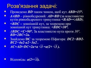 20
Розв'язання задачі:Розв'язання задачі:
 Проведемо BD таким чином, щоб кут ABD=15°.
 ΔABD – рівнобедрений: AD=BD (за властивістю
кутів рівнобедреного трикутника <BAD=<ABD).
 <BDC – зовнішній кут, за теоремою про
зовнішній кут трикутника: <BDC=30°.
 ΔBDC:<С=90°. За властивістю кута проти 30°,
BD=2BС=2a.
 Знайдемо DC за теоремою Піфагора: DC2=BD2-
BC2=4a2-a2=3a2 .
 AC=AD+DC=2a+a √3 =a(2+ √3 ).
 Відповідь: a(2+√3).
 