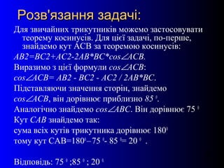 26
Розв'язання задачі:Розв'язання задачі:
Для звичайних трикутників можемо застосовувати
теорему косинусів. Для цієї задачі, по-перше,
знайдемо кут АСВ за теоремою косинусів:
АВ2=ВС2+АС2-2АВ*ВС*cos∠АСВ.
Виразимо з цієї формули cos∠АСВ:
cos∠АСВ= АВ2 - ВС2 - АС2 / 2АВ*ВС.
Підставляючи значення сторін, знайдемо
cos∠АСВ, він дорівнює приблизно 85 0
.
Аналогічно знайдемо cos∠АВС. Він дорівнює 75 0
Кут САВ знайдемо так:
сума всіх кутів трикутника дорівнює 1800
тому кут САВ=1800
–75 0
- 85 0
= 20 0
.
Відповідь: 75 0
;85 0
; 20 0.
 