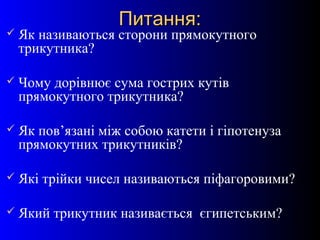 5
Питання:Питання:
 Як називаються сторони прямокутного
трикутника?
 Чому дорівнює сума гострих кутів
прямокутного трикутника?
 Як пов’язані між собою катети і гіпотенуза
прямокутних трикутників?
 Які трійки чисел називаються піфагоровими?
 Який трикутник називається єгипетським?
 