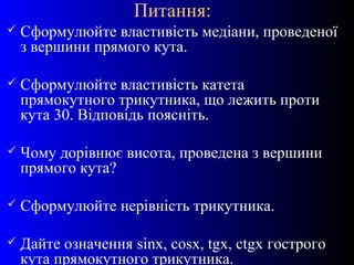 6
Питання:
 Сформулюйте властивість медіани, проведеної
з вершини прямого кута.
 Сформулюйте властивість катета
прямокутного трикутника, що лежить проти
кута 30. Відповідь поясніть.
 Чому дорівнює висота, проведена з вершини
прямого кута?
 Сформулюйте нерівність трикутника.
 Дайте означення sinx, cosx, tgx, ctgx гострого
кута прямокутного трикутника.
 