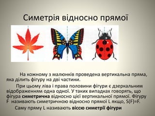 Симетрія відносно прямої
На кожному з малюнків проведена вертикальна пряма,
яка ділить фігуру на дві частини.
При цьому ліва і права половини фігури є дзеркальним
відображенням одна одної. У таких випадках говорять, що
фігура симетрична відносно цієї вертикальної прямої. Фігуру
F називають симетричною відносно прямої L якщо, S(F)=F.
Саму пряму L називають віссю симетрії фігури
 