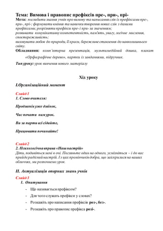 Тема: Вимова і правопис префіксів пре-, при-, прі-
Мета: поглибити знання учнів про вимову та написання слів із префіксами пре-,
при-, прі-; формувати вміння та навички творення нових слів з даними
префіксами;розрізняти префікси пре-і при-за значенням;
розвивати комунікативнукомпетентність, пам'ять, увагу, логічне мислення,
спостережливість;
виховувати любов до природи, її краси, бережливеставлення до навколишнього
світу.
Обладнання: комп’ютерна презентація, мультимедійний дошка, плакат
«Орфографічне дерево», картки із завданнями, підручник.
Тип уроку: урок вивчення нового матеріалу
Хід уроку
І.Організаційний момент
Слайд1
1. Слово вчителя:
Продзвенів уже дзвінок,
Час почати нам урок.
Ви за парти всі сідайте,
Працювати починайте!
Слайд2
2. Психологічнавправа «Нашнастрій»
Діти, подивіться мені в очі. Погляньте один на одного, усміхніться – і до вас
прийдерадіснийнастрій. Із цих промінчиківдобра, що заіскрилися на ваших
обличчях, ми розпочнемо урок.
ІІ. Актуалізація опорних знань учнів
Слайд3
1. Опитування
- Що називається префіксом?
- Для чого служать префікси у словах?
- Розкажіть про написання префіксів роз-, без-.
- Розкажіть про правопис префікса розі-.
 