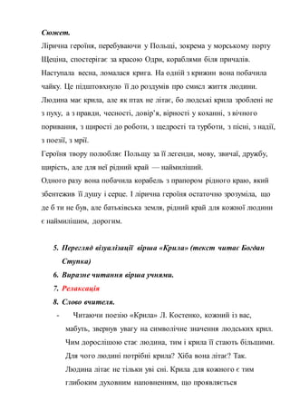 Сюжет.
Лірична героїня, перебуваючи у Польщі, зокрема у морському порту
Щеціна, спостерігає за красою Одри, кораблями біля причалів.
Наступала весна, ломалася крига. На одній з крижин вона побачила
чайку. Це підштовхнуло її до роздумів про смисл життя людини.
Людина має крила, але як птах не літає, бо людські крила зроблені не
з пуху, а з правди, чесності, довір’я, вірності у коханні, з вічного
поривання, з щирості до роботи, з щедрості та турботи, з пісні, з надії,
з поезії, з мрії.
Героїня твору полюбляє Польщу за її легенди, мову, звичаї, дружбу,
щирість, але для неї рідний край — наймиліший.
Одного разу вона побачила корабель з прапором рідного краю, який
збентежив її душу і серце. І лірична героїня остаточно зрозуміла, що
де б ти не був, але батьківська земля, рідний край для кожної людини
є наймилішим, дорогим.
5. Перегляд візуалізації вірша «Крила» (текст читає Богдан
Ступка)
6. Виразне читання вірша учнями.
7. Релаксація
8. Слово вчителя.
- Читаючи поезію «Крила» Л. Костенко, кожний із вас,
мабуть, звернув увагу на символічне значення людських крил.
Чим дорослішою стає людина, тим і крила її стають більшими.
Для чого людині потрібні крила? Хіба вона літає? Так.
Людина літає не тільки уві сні. Крила для кожного є тим
глибоким духовним наповненням, що проявляється
 