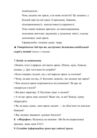 індивідуально.
Чому людина має крила, а не може полетіти? Це залежить у
більшій мірі від неї самої, її прагнення, бажання,
цілеспрямованості, наполегливості,старанності.
Тому кожен повинен прагнути до самоствердження,
подолання життєвих труднощів у сучасному житті, а цьому
допоможуть наші крила.
Сформулюйте основну думку твору.
▲ Утвердження ідеї про те, що духовне багатство-найбільший
скарб у житті (запис у зошит).
7. Бесіда за питаннями.
• Назвіть істот в природі, які мають крила. (Птахи, мухи, бджоли,
коники...). Для чого вони їм потрібні?
• Коли говорять людині, що у неї виросли крила за плечима?
• Чому, на ваш погляд, Л. Костенко зазначає, що людина має крила?
• Чим людські крила відрізняються від пташиних? Як про це
говориться в поезії?
• Які риси характеру Л. Костенко цінує в людині?
• А чи має крила сама поетеса? Якщо так, то які? Власну думку
обґрунтуйте.
• Як, на вашу думку, мати крила людині — це обов’язок чи довільне
бажання?
• Яку людину вважають духовно багатою?
8. «Мікрофон». Відповідь на питання: «Як би ви скористалися
крилами, якщо мали б їх?»
9. Складіть інформаційне ґроно про людські крила.
 