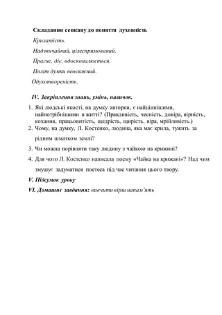 Складання сенкану до поняття духовність
Крилатість.
Надзвичайний, цілеспрямований.
Прагне, діє, вдосконалюється.
Політ думки неосяжний.
Одухотвореність.
ІV. Закріплення знань, умінь, навичок.
1. Які людські якості, на думку авторки, є найціннішими,
найпотрібнішими в житті? (Правдивість, чесність, довіра, вірність,
кохання, працьовитість, щедрість, щирість, віра, мрійливість.)
2. Чому, на думку, Л. Костенко, людина, яка має крила, тужить за
рідним шматком землі?
3. Чи можна порівняти таку людину з чайкою на крижині?
4. Для чого Л. Костенко написала поему «Чайка на крижані»? Над чим
змушує задуматися поетеса під час читання цього твору.
V. Підсумок уроку
VІ. Домашнє завдання: вивчити вірш напам’ять
 
