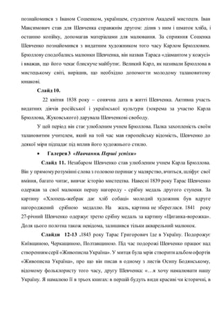познайомився з Іваном Сошенком, українцем, студентом Академії мистецтв. Іван
Максимович став для Шевченка справжнім другом: ділив з ним і шматок хліба, і
останню копійку, допомагав матеріалами для малювання. За сприяння Сошенка
Шевченко познайомився з видатним художником того часу Карлом Брюлловим.
Брюллову сподобались малюнки Шевченка, він назвав Тараса «діамантом у кожусі»
і вважав, що його чекає блискуче майбутнє. Великий Карл, як називали Брюллова в
мистецькому світі, вирішив, що необхідно допомогти молодому талановитому
юнакові.
Слайд 10.
22 квітня 1838 року – сонячна дата в житті Шевченка. Активна участь
видатних діячів російської і української культури (зокрема за участю Карла
Брюллова, Жуковського) дарувала Шевченкові свободу.
У цей період він стає улюбленим учнем Брюллова. Палка захопленість своїм
талановитим учителем, який на той час мав європейську відомість, Шевченко до
деякої міри підпадає під вплив його художнього стилю.
 Галерея3 «Навчання. Перші успіхи»
Слайд 11. Незабаром Шевченко став улюбленим учнем Карла Брюллова.
Він у прямомурозумінні слова з головою поринає у малярство, вчиться, шліфує свої
вміння, багато читає, вивчає історію мистецтва. Навесні 1839 року Тарас Шевченко
одержав за свої малюнки першу нагороду - срібну медаль другого ступеня. За
картину «Хлопець-жебрак дає хліб собаці» молодий художник був вдруге
нагороджений срібною медаллю. На жаль, картина не збереглася. 1841 року
27-річний Шевченко одержує третю срібну медаль за картину «Циганка-ворожка».
Доля цього полотна також невідома, залишився тільки акварельний малюнок.
Слайди 12-13 .1843 року Тарас Григорович їде в Україну. Подорожує
Київщиною, Черкащиною, Полтавщиною. Під час подорожі Шевченко працює над
створенням серії «Живописна Україна». У митця була мрія створитиальбом офортів
«Живописна Україна», про що він писав в одному з листів Осипу Бодянському,
відомому фольклористу того часу, другу Шевченка: «…я хочу намалювати нашу
Україну. Я намалюю її в трьох книгах: в першій будуть види красиві чи історичні, в
 