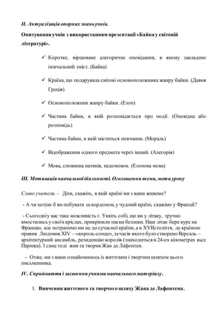 ІІ. Актуалізація опорних знаньучнів.
Опитуванняучнів з використанням презентації«Байкау світовій
літературі».
 Коротке, віршоване алегоричне оповідання, в якому закладено
повчальний зміст. (Байка)
 Країна, що подарувала світові основоположника жанру байки. (Давня
Греція)
 Основоположник жанру байки. (Езоп)
 Частина байки, в якій розповідається про події. (Оповідна або
розповідь)
 Частина байки, в якій міститься повчання. (Мораль)
 Відображення одного предмета через інший. (Алегорія)
 Мова, сповнена натяків, недомовок. (Езопова мова)
ІІІ. Мотивація навчальноїдіяльності. Оголошення теми, мети уроку
Слово учителя. - Діти, скажіть, в якій країні ми з вами живемо?
- А чи хотіли б ви побувати за кордоном,у чудовій країні, скажімо у Франції?
- Сьогодніу вас така можливість є. Уявіть собі, що ви у літаку, зручно
вмостились у своїхкріслах, прикріпили паски безпеки. Наш літак бере курс на
Францію, але потрапимо ми не до сучасної країни, а в ХVІІстоліття, де країною
правив Людовик XIV – «король-сонце», зачасів якого було створено Версаль –
архітектурний ансамбль, резиденцію королів (знаходиться в 24-ох кілометрах выд
Парижа). І саме тоді жив та творив Жан де Лафонтен.
- Отже, ми з вами ознайомимось із життєвим і творчим шляхом цього
письменника.
ІV. Сприйняття і засвоєння учнями навчальногоматеріалу.
1. Вивченняжиттєвого та творчого шляху Жана де Лафонтена.
 