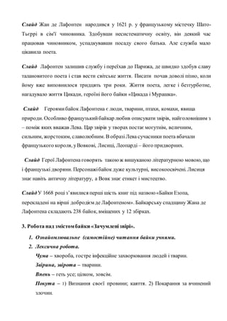 Слайд Жан де Лафонтен народився у 1621 р. у французькому містечку Шато-
Тьєррі в сім'ї чиновника. Здобувши несистематичну освіту, він деякий час
працював чиновником, успадкувавши посаду свого батька. Але служба мало
цікавила поета.
Слайд Лафонтен залишив службу і переїхав до Парижа, де швидко здобув славу
талановитого поета і став вести світське життя. Писати почав доволі пізно, коли
йому вже виповнилося тридцять три роки. Життя поета, легке і безтурботне,
нагадувало життя Цикади, героїні його байки «Цикада і Мурашка».
Слайд Героямибайок Лафонтена є люди, тварини, птахи, комахи, явища
природи. Особливо французькийбайкар любив описувати звірів, найголовнішим з
– поміж яких вважав Лева. Цар звірів у творах постаємогутнім, величним,
сильним, жорстоким, славолюбним. В образіЛева сучасники поета вбачали
французького короля, уВовкові, Лисиці, Леопарді – його придворних.
Слайд Герої Лафонтена говорять такоюж вишуканою літературною мовою, що
і французькі дворяни. Персонажібайок дуже культурні, високоосвічені. Лисиця
знає навіть античну літературу, а Вовк знає етикет і мистецтво.
СлайдУ 1668 роціз’явилися перші шість книг під назвою«Байки Езопа,
перекладені на вірші добродієм де Лафонтеном». Байкарську спадщину Жана де
Лафонтена складають 238 байок, вміщених у 12 збірках.
3. Робота над змістомбайки «Зачумленізвірі».
1. Ознайомлювальне (самостійне) читання байки учнями.
2. Лексична робота.
Чума – хвороба, гостре інфекційне захворювання людей і тварин.
Звірина, звірота – тварини.
Впень – геть усе; цілком, зовсім.
Покута – 1) Визнання своєї провини; каяття. 2) Покарання за вчинений
злочин.
 