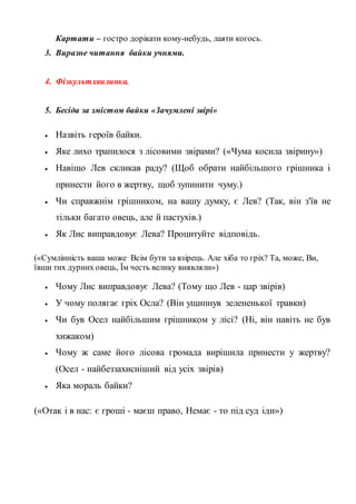 Картати – гостро дорікати кому-небудь, лаяти когось.
3. Виразне читання байки учнями.
4. Фізкультхвилинка.
5. Бесіда за змістом байки «Зачумлені звірі»
 Назвіть героїв байки.
 Яке лихо трапилося з лісовими звірами? («Чума косила звірину»)
 Навіщо Лев скликав раду? (Щоб обрати найбільшого грішника і
принести його в жертву, щоб зупинити чуму.)
 Чи справжнім грішником, на вашу думку, є Лев? (Так, він з'їв не
тільки багато овець, але й пастухів.)
 Як Лис виправдовує Лева? Процитуйте відповідь.
(«Сумлінність ваша може Всім бути за взірець. Але хіба то гріх? Та, може, Ви,
ївши тих дурних овець, Їм честь велику виявляли»)
 Чому Лис виправдовує Лева? (Тому що Лев - цар звірів)
 У чому полягає гріх Осла? (Він ущипнув зелененької травки)
 Чи був Осел найбільшим грішником у лісі? (Ні, він навіть не був
хижаком)
 Чому ж саме його лісова громада вирішила принести у жертву?
(Осел - найбеззахисніший від усіх звірів)
 Яка мораль байки?
(«Отак і в нас: є гроші - маєш право, Немає - то під суд іди»)
 