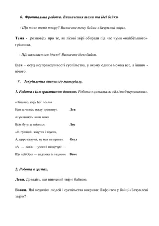 6. Фронтальна робота. Визначення теми та ідеї байки
- Що таке тема твору? Визначте тему байки «Зачумлені звірі».
Тема - розповідь про те, як лісові звірі обирали під час чуми «найбільшого»
грішника.
- Що називається ідеєю? Визначте ідею байки.
Ідея – осуд несправедливості суспільства, у якому одним можна все, а іншим -
нічого.
V. Закріплення вивченого матеріалу.
1. Робота з інтерактивною дошкою. Робота з цитатами «Впізнайперсонажа».
«Напевно, кару Бог послав
Нам за чиюсь тяжку провину». Лев
«Сумлінність ваша може
Всім бути за взірець». Лис
«Я, грішний, жмутик і вкусив,
А, щиро кажучи, не мав же права». Осел
«А … довів — учений писарчук! —
Що цей Осел — падлюка із падлюк». Вовк
2. Робота в групах.
Леви. Доведіть, що вивчений твір є байкою.
Вовки. Які недоліки людей і суспільства викриває Лафонтен у байці «Зачумлені
звірі»?
 
