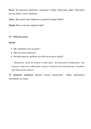 Осли. Чи актуальні проблеми, порушені у байці «Зачумлені звірі»? Висловіть
власну думку з цього приводу.
Лиси. Що нового вніс Лафонтен у розвиток жанру байки?
Тигри. Якою «чумою» вражені звірі?
VІ. Підсумок уроку
Бесіда:
 Що зацікавило вас на уроці ?
 Про що нове дізналися ?
 Які висновки ви зробили для себе після цього уроку?
- Протягом уроку ви знімали із неба зірки . Я намагалася подарувати вам
зорепад і заразхочу побажати , щоб усі загадані вами бажання та заповітні
мрії обов’язково збулися .
VІ. Домашнє завдання: виразно читати, аналізувати байку, намалювати
ілюстрацію до твору.
 