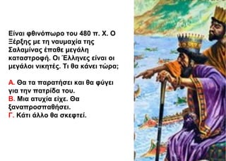 Είναι φθινόπωρο του 480 π. Χ. Ο
Ξέρξης με τη ναυμαχία της
Σαλαμίνας έπαθε μεγάλη
καταστροφή. Οι Έλληνες είναι οι
μεγάλοι νικητές. Τι θα κάνει τώρα;
Α. Θα τα παρατήσει και θα φύγει
για την πατρίδα του.
Β. Μια ατυχία είχε. Θα
ξαναπροσπαθήσει.
Γ. Κάτι άλλο θα σκεφτεί.
 