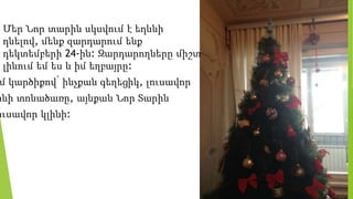  Մեր Նոր տարին սկսվում է եղևնի
դնելով, մենք զարդարում ենք
դեկտեմբերի 24-ին: Զարդարողները միշտ
լինում եմ ես և իմ եղբայրը:
մ կարծիքով՝ ինչքան գեղեցիկ, լուսավոր
ինի տոնածառը, այնքան Նոր Տարին
ուսավոր կլինի:
 