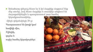  Տոնածառը դնելուց հետո ես և իմ մայրիկը մաքրում ենք
մեր տունը, իսկ հետո մայրիկս և տատիկս անցնում են
ճաշացանկներին և պատրաստում շատ համեղ
կերակրատեսակներ,
մինչև դեկտեմբերի 31-ը:
Պատրաստում են խոզի կամ
հավիկի միս,
Բլինչիկ,
դոլմա և
ուրիշ համեղ կերակուրներ:
 