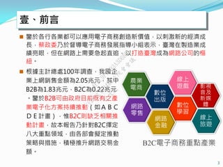 壹、前言
 鑒於各行各業都可以應用電子商務創造新價值，以刺激新的經濟成
長，蔡政委乃於督導電子商務發展指導小組表示，臺灣在製造業成
績亮眼，但在網路上需要急起直追，以打造臺灣成為網路公司的樞
紐。
3
B2C電子商務重點產業
數位
學習
數位
出版
線上
遊戲 影視
音及
新媒
體網路
零售
農業
電商
線上
旅遊
網路
金融
 根據主計總處100年調查，我國企
業上網銷售金額為2.05兆元，其中
B2B為1.83兆元，B2C為0.22兆元
。鑒於B2B可由政府目前既有之產
業電子化方案持續推動（如ＡＢＣ
ＤＥ計畫），惟B2C則缺乏相關推
動計畫，故本報告乃針對B2C擇定
八大重點領域，由各部會擬定推動
策略與措施，積極推升網路交易金
額。
行
政
院
行
政
院
第
3482次
院
會
會
議
4FEC9F3193A3D6BB
 