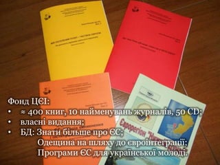 Фонд ЦЄІ:
• ≈ 400 книг, 10 найменувань журналів, 50 CD;
• власні видання;
• БД: Знати більше про ЄС;
Одещина на шляху до євроінтеграції;
Програми ЄС для української молоді.
 