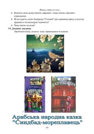 Вінець узяти на чоло.
• Поясніть свою думку (вінець лавровий - слава; вінець терновий -
страждання).
• Як ви гадаєте, казка Андерсена "Соловей" про справжню красу та штучну
красивість чи милосердя і вдячність?
• Чому навчає ця казка?
VI. Домашнє завдання.
Прочитати казку, скласти план, переказувати за планом.
110
 