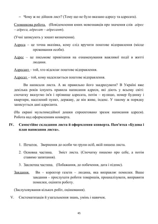 − Чому ж не дійшов лист? (Тому що не було вказано адресу та адресата).
Словникова робота. (Повідомлення юних мовознавців про значення слів адрес
– адреса, адресат – адресант).
(Учні записують у зошит визначення).
Адреса – це точна вказівка, кому слід вручити поштове відправлення (місце
проживання особи).
Адрес – це письмове привітання на ознаменування важливої події в житті
людини.
Адресант – той, хто відсилає поштове відправлення.
Адресат – той, кому надсилається поштове відправлення.
Ви написали листа. А як правильно його заадресувати? В Україні вже
декілька років існують правила написання адреси, які діють у всьому світі:
спочатку вказуємо ім'я і прізвище адресата, потім – вулицю, номер будинку і
квартири, населений пункт, державу, де він живе, індекс. У такому ж порядку
записується дані адресанта.
(На екрані мультимедійної дошки спроектовано зразок написання адреси).
Робота над оформленням конверта.
IV. Самостійне складання листа й оформлення конверта. Пам'ятка «Будова і
план написання листа».
1. Початок. Звернення до особи чи групи осіб, якій пишеш листа.
2. Основна частина. Зміст листа. (Спочатку пишемо про себе, а потім
ставимо запитання).
3. Заключна частина. (Побажання, до побачення, дата і підпис).
Завдання. Ви – коректор газети – людина, яка виправляє помилки. Ваше
завдання – прослухати роботи товаришів, проаналізувати, виправити
помилки, оцінити роботу.
(Заслуховування кількох робіт, оцінювання).
V. Систематизація й узагальнення знань, умінь і навичок.
45
 